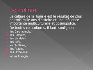 La culture de la Tunisie est le résultat de plus
de trois mille ans d'histoire et une influence
importante multiculturelle et cosmopolite.
De toutes ces cultures, il faut souligner:
 les Carthaginois,
 les Romains,
 les Vandales,
 les juifs,
 les chrétiens,
 les Arabes,
 les Ottomans
 et les Français.
 
