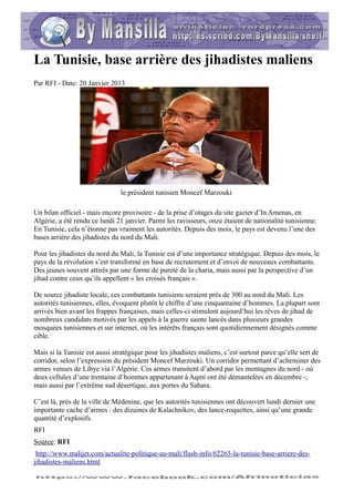 La Tunisie, base arrière des jihadistes maliens
Par RFI - Date: 20 Janvier 2013




                               le président tunisien Moncef Marzouki

Un bilan officiel - mais encore provisoire - de la prise d’otages du site gazier d’In Amenas, en
Algérie, a été rendu ce lundi 21 janvier. Parmi les ravisseurs, onze étaient de nationalité tunisienne.
En Tunisie, cela n’étonne pas vraiment les autorités. Depuis des mois, le pays est devenu l’une des
bases arrière des jihadistes du nord du Mali.

Pour les jihadistes du nord du Mali, la Tunisie est d’une importance stratégique. Depuis des mois, le
pays de la révolution s’est transformé en base de recrutement et d’envoi de nouveaux combattants.
Des jeunes souvent attirés par une forme de pureté de la charia, mais aussi par la perspective d’un
jihad contre ceux qu’ils appellent « les croisés français ».

De source jihadiste locale, ces combattants tunisiens seraient près de 300 au nord du Mali. Les
autorités tunisiennes, elles, évoquent plutôt le chiffre d’une cinquantaine d’hommes. La plupart sont
arrivés bien avant les frappes françaises, mais celles-ci stimulent aujourd’hui les rêves de jihad de
nombreux candidats motivés par les appels à la guerre sainte lancés dans plusieurs grandes
mosquées tunisiennes et sur internet, où les intérêts français sont quotidiennement désignés comme
cible.

Mais si la Tunisie est aussi stratégique pour les jihadistes maliens, c’est surtout parce qu’elle sert de
corridor, selon l’expression du président Moncef Marzouki. Un corridor permettant d’acheminer des
armes venues de Libye via l’Algérie. Ces armes transitent d’abord par les montagnes du nord - où
deux cellules d’une trentaine d’hommes appartenant à Aqmi ont été démantelées en décembre -,
mais aussi par l’extrême sud désertique, aux portes du Sahara.

C’est là, près de la ville de Médenine, que les autorités tunisiennes ont découvert lundi dernier une
importante cache d’armes : des dizaines de Kalachnikov, des lance-roquettes, ainsi qu’une grande
quantité d’explosifs.
RFI
Source: RFI
 http://www.malijet.com/actualite-politique-au-mali/flash-info/62263-la-tunisie-base-arriere-des-
jihadistes-maliens.html
 