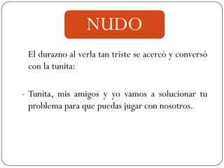 NUDO
 El durazno al verla tan triste se acercó y conversó
 con la tunita:

- Tunita, mis amigos y yo vamos a solucionar tu
  problema para que puedas jugar con nosotros.
 