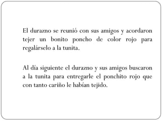 El durazno se reunió con sus amigos y acordaron
tejer un bonito poncho de color rojo para
regalárselo a la tunita.

Al día siguiente el durazno y sus amigos buscaron
a la tunita para entregarle el ponchito rojo que
con tanto cariño le habían tejido.
 
