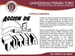 CONCLUSIONES
Cuando se ejercita el derecho constitucional de la
acción como manifestación de la tutela judicial
efectiva, se obtiene del Estado -encarnado en el
órgano de administración de justicia- proceso, por
conducto del cual se llega a la jurisdicción, es decir,
a la decisión judicial.
Sobre tal manifestación de la garantía de la tutela
judicial efectiva, Carroca (1998), manifiesta que el
ordenamiento jurídico debe asegurar a todo sujeto
que estime que un interés no le es reconocido o
respetado, pueda acudir a los órganos
jurisdiccionales, disponiendo de los cauces
procesales adecuados para ellos, con la finalidad
de perseguir a través de la acción jurídica un
pronunciamiento jurisdiccional que declare un
derecho en el caso concreto, es decir, pueda
procurar obtener una tutela judicial efectiva.
 