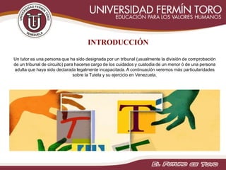 INTRODUCCIÓN
Un tutor es una persona que ha sido designada por un tribunal (usualmente la división de comprobación
de un tribunal de circuito) para hacerse cargo de los cuidados y custodia de un menor ó de una persona
adulta que haya sido declarada legalmente incapacitada. A continuación veremos más particularidades
sobre la Tutela y su ejercicio en Venezuela.
 
