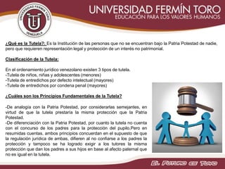¿Qué es la Tutela?: Es la Institución de las personas que no se encuentran bajo la Patria Potestad de nadie,
pero que requieren representación legal y protección de un interés no patrimonial.
Clasificación de la Tutela:
En el ordenamiento jurídico venezolano existen 3 tipos de tutela.
-Tutela de niños, niñas y adolescentes (menores)
-Tutela de entredichos por defecto intelectual (mayores)
-Tutela de entredichos por condena penal (mayores)
¿Cuáles son los Principios Fundamentales de la Tutela?
-De analogía con la Patria Potestad, por considerarlas semejantes, en
virtud de que la tutela prestaría la misma protección que la Patria
Potestad.
-De diferenciación con la Patria Potestad, por cuanto la tutela no cuenta
con el concurso de los padres para la protección del pupilo.Pero en
resumidas cuentas, ambos principios concuerdan en el supuesto de que
la regulación jurídica de ambas, difieren al no confiarse a los padres la
protección y tampoco se ha logrado exigir a los tutores la misma
protección que dan los padres a sus hijos en base al afecto paternal que
no es igual en la tutela.
 