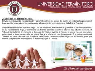¿Cuáles son los deberes del Tutor?
El tutor tiene la guarda, representación y administración de los bienes del pupilo, sin embargo los poderes del
tutor son diferentes a los poderes otorgados a los progenitores en el ejercicio de la Patria Potestad.
Según lo establecido en nuestro Código Civil de Venezuela, el tutor tiene la guarda de la persona del menor,
es su representante legal, y administra sus bienes, además cuando el tutor no sea abuelo o abuela, el
Tribunal, consultando previamente al Consejo de Tutela y oyendo al menor, si tuviere más de diez años,
determinará el lugar en que deba ser criado éste y la educación que deba dársele. Si la determinación del
Tribunal no fuere conforme con la opinión del Consejo, se remitirán las diligencias al Superior para que
decida, cumpliéndose mientras tanto lo determinado por el Tribunal.
 