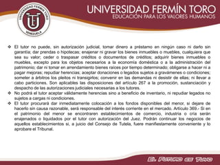  El tutor no puede, sin autorización judicial, tomar dinero a préstamo en ningún caso ni darlo sin
garantía; dar prendas o hipotecas; enajenar ni gravar los bienes inmuebles o muebles, cualquiera que
sea su valor; ceder o traspasar créditos o documentos de créditos; adquirir bienes inmuebles o
muebles, excepto para los objetos necesarios a la economía doméstica o a la administración del
patrimonio; dar ni tomar en arrendamiento bienes raíces por tiempo determinado; obligarse a hacer ni a
pagar mejoras; repudiar herencias; aceptar donaciones o legados sujetos a gravámenes o condiciones;
someter a árbitros los pleitos ni transigirlos; convenir en las demandas ni desistir de ellas; ni llevar a
cabo particiones. Son aplicables las disposiciones del artículo 267 a la promoción, sustanciación y
despacho de las autorizaciones judiciales necesarias a los tutores.
 No podrá el tutor aceptar válidamente herencias sino a beneficio de inventario, ni repudiar legados no
sujetos a cargas ni condiciones.
 El tutor procurará dar inmediatamente colocación a los fondos disponibles del menor, si dejare de
hacerlo sin causa razonable, será responsable del interés corriente en el mercado. Artículo 369.- Si en
el patrimonio del menor se encontraren establecimientos de comercio, industria o cría serán
enajenados o liquidados por el tutor con autorización del Juez. Podrán continuar los negocios de
aquellos establecimientos si, a juicio del Consejo de Tutela, fuere manifiestamente conveniente y lo
aprobare el Tribunal.
 