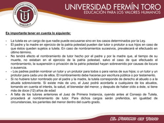 Es importante tener en cuenta lo siguiente:
- La tutela es un cargo de que nadie puede excusarse sino en los casos determinados por la Ley.
- El padre y la madre en ejercicio de la patria potestad pueden dar tutor o protutor a sus hijos en caso de
que éstos queden sujetos a tutela. En caso de nombramientos sucesivos, prevalecerá el efectuado en
último término.
- No tendrá efecto el nombramiento de tutor hecho por el padre y por la madre que, al tiempo de su
muerte, no estaban en el ejercicio de la patria potestad, salvo el caso de que efectuado el
nombramiento, la suspensión o privación de la patria potestad hayan sobrevenido por causas de locura
o ausencia.
- - Los padres podrán nombrar un tutor y un protutor para todos o para varios de sus hijos; o un tutor y un
protutor para cada uno de ellos. El nombramiento debe hacerse por escritura pública o por testamento.
- Si no hubiere tutor nombrado por el padre y la madre, la tutela corresponde de derecho al abuelo o a la
abuela sobreviviente. Si existe más de uno, el Juez podrá acordarla a cualquiera de los abuelos,
tomando en cuenta el interés, la salud, el bienestar del menor, y después de haber oído a éste, si tiene
más de doce (12) años de edad
- A falta de los tutores anteriores el Juez de Primera Instancia, oyendo antes al Consejo de Tutela,
procederá al nombramiento de tutor. Para dichos cargos serán preferidos, en igualdad de
circunstancias, los parientes del menor dentro del cuarto grado.
 