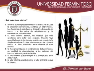 ¿Qué es un tutor Interino?
 Mientras dure el procedimiento de la tutela, y si el Juez
lo encontrare conveniente, nombrará un tutor interino.
Las funciones de este tutor se limitarán a la guarda del
menor y a los actos de administración y de
conservación indispensables.
 El Juez dictará, además, las medidas que crea
oportunas para evitar todo perjuicio. Cuando haya
necesidad urgente de ejecutar un acto que exceda de la
simple administración o de intentar una acción contra el
menor, el Juez autorizará especialmente al tutor
interino.
 El Juez preferirá para el nombramiento de tutor interino,
en igualdad de circunstancias, a los parientes del
menor o a los amigos de su familia.
 El tutor interino quedará sujeto a lo preceptuado en el
artículo 324.
 El tutor interino cesará al entrar el tutor ordinario en sus
funciones.
 