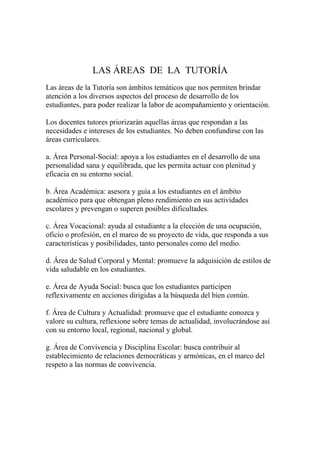 LAS ÁREAS DE LA TUTORÍA
Las áreas de la Tutoría son ámbitos temáticos que nos permiten brindar
atención a los diversos aspectos del proceso de desarrollo de los
estudiantes, para poder realizar la labor de acompañamiento y orientación.

Los docentes tutores priorizarán aquellas áreas que respondan a las
necesidades e intereses de los estudiantes. No deben confundirse con las
áreas curriculares.

a. Área Personal-Social: apoya a los estudiantes en el desarrollo de una
personalidad sana y equilibrada, que les permita actuar con plenitud y
eficacia en su entorno social.

b. Área Académica: asesora y guía a los estudiantes en el ámbito
académico para que obtengan pleno rendimiento en sus actividades
escolares y prevengan o superen posibles dificultades.

c. Área Vocacional: ayuda al estudiante a la elección de una ocupación,
oficio o profesión, en el marco de su proyecto de vida, que responda a sus
características y posibilidades, tanto personales como del medio.

d. Área de Salud Corporal y Mental: promueve la adquisición de estilos de
vida saludable en los estudiantes.

e. Área de Ayuda Social: busca que los estudiantes participen
reflexivamente en acciones dirigidas a la búsqueda del bien común.

f. Área de Cultura y Actualidad: promueve que el estudiante conozca y
valore su cultura, reflexione sobre temas de actualidad, involucrándose así
con su entorno local, regional, nacional y global.

g. Área de Convivencia y Disciplina Escolar: busca contribuir al
establecimiento de relaciones democráticas y armónicas, en el marco del
respeto a las normas de convivencia.
 