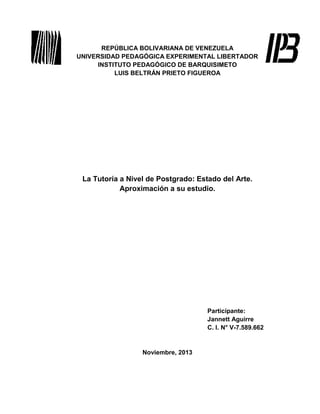 REPÚBLICA BOLIVARIANA DE VENEZUELA
UNIVERSIDAD PEDAGÓGICA EXPERIMENTAL LIBERTADOR
INSTITUTO PEDAGÓGICO DE BARQUISIMETO
LUIS BELTRÁN PRIETO FIGUEROA

La Tutoría a Nivel de Postgrado: Estado del Arte.
Aproximación a su estudio.

Participante:
Jannett Aguirre
C. I. N° V-7.589.662

Noviembre, 2013

 