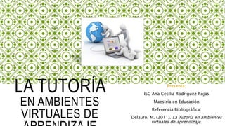 LA TUTORÍA
EN AMBIENTES
VIRTUALES DE
Presenta:
ISC Ana Cecilia Rodríguez Rojas
Maestría en Educación
Referencia Bibliográfica:
Delauro, M. (2011). La Tutoría en ambientes
virtuales de aprendizaje.
 