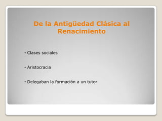 De la Antigüedad Clásica al
           Renacimiento


• Clases sociales


• Aristocracia


• Delegaban la formación a un tutor
 