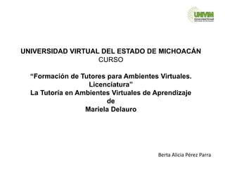 UNIVERSIDAD VIRTUAL DEL ESTADO DE MICHOACÁN
CURSO
“Formación de Tutores para Ambientes Virtuales.
Licenciatura”
La Tutoría en Ambientes Virtuales de Aprendizaje
de
Mariela Delauro
Berta Alicia Pérez Parra
 