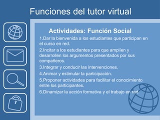 Funciones del tutor virtual
Actividades: Función Social
1.Dar la bienvenida a los estudiantes que participan en
el curso en red.
2.Incitar a los estudiantes para que amplíen y
desarrollen los argumentos presentados por sus
compañeros.
3.Integrar y conducir las intervenciones.
4.Animar y estimular la participación.
5.Proponer actividades para facilitar el conocimiento
entre los participantes.
6.Dinamizar la acción formativa y el trabajo en red.
 