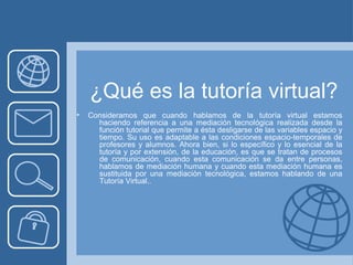 ¿Qué es la tutoría virtual?
• Consideramos que cuando hablamos de la tutoría virtual estamos
haciendo referencia a una mediación tecnológica realizada desde la
función tutorial que permite a ésta desligarse de las variables espacio y
tiempo. Su uso es adaptable a las condiciones espacio-temporales de
profesores y alumnos. Ahora bien, si lo específico y lo esencial de la
tutoría y por extensión, de la educación, es que se tratan de procesos
de comunicación, cuando esta comunicación se da entre personas,
hablamos de mediación humana y cuando esta mediación humana es
sustituida por una mediación tecnológica, estamos hablando de una
Tutoría Virtual..
 
