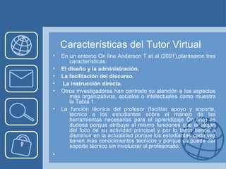 Características del Tutor Virtual
• En un entorno On line Anderson T et al (2001),plantearon tres
características:
• El diseño y la administración.
• La facilitación del discurso.
• La instrucción directa.
• Otros investigadores han centrado su atención e los aspectos
más organizativos, sociales o intelectuales como muestra
la Tabla 1.
• La función técnica del profesor (facilitar apoyo y soporte,
técnico a los estudiantes sobre el manejo de las
herramientas necesarias para el aprendizaje On line) es
dudosa porque atribuye al mismo funciones que la alejan
del foco de su actividad principal y por lo tanto tiende a
disminuir en la actualidad porque los estudiantes cada vez
tienen más conocimientos técnicos y porque se puede dar
soporte técnico sin involucrar al profesorado.
•
 