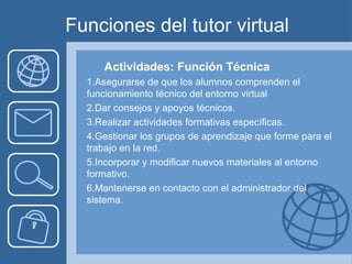 Funciones del tutor virtual
Actividades: Función Técnica
1.Asegurarse de que los alumnos comprenden el
funcionamiento técnico del entorno virtual
2.Dar consejos y apoyos técnicos.
3.Realizar actividades formativas específicas.
4.Gestionar los grupos de aprendizaje que forme para el
trabajo en la red.
5.Incorporar y modificar nuevos materiales al entorno
formativo.
6.Mantenerse en contacto con el administrador del
sistema.
 