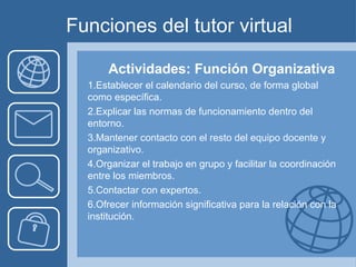 Funciones del tutor virtual
Actividades: Función Organizativa
1.Establecer el calendario del curso, de forma global
como específica.
2.Explicar las normas de funcionamiento dentro del
entorno.
3.Mantener contacto con el resto del equipo docente y
organizativo.
4.Organizar el trabajo en grupo y facilitar la coordinación
entre los miembros.
5.Contactar con expertos.
6.Ofrecer información significativa para la relación con la
institución.
 