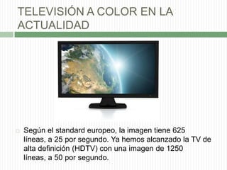 TELEVISIÓN A COLOR EN LA ACTUALIDADSegún el standard europeo, la imagen tiene 625 líneas, a 25 por segundo. Ya hemos alcanzado la TV de alta definición (HDTV) con una imagen de 1250 líneas, a 50 por segundo.