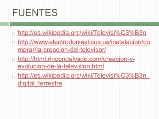 FUENTEShttp://es.wikipedia.org/wiki/Televisi%C3%B3nhttp://www.electrodomesticos.us/instalacion/comprar/la-creacion-del-televisor/http://html.rincondelvago.com/creacion-y-evolucion-de-la-television.htmlhttp://es.wikipedia.org/wiki/Televisi%C3%B3n_digital_terrestre