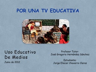 POR UNA TV EDUCATIVA




Uso Educativo               Profesor Tutor:
                    José Gregorio Hernández Sánchez
De Medios
                               Estudiante:
Junio de 2012         Jorge Eliecer Chavarro Claros
 