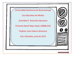 Universidad Autónoma de Bucaramanga
Uso Educativo de Medios
Actividad 6. Televisión Educativa
Presenta Daniel Rojas Rojas U00062156
Profesor Julio Cabero Almenara
Cali, Colombia, junio de 2013
 