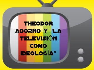 THEODOR
ADORNO Y “LA
 TELEVISIÓN
    COMO
 IDEOLOGÍA”
 