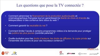 • Comment pérenniser le financement de la production audiovisuelle et
cinématographique française tout en garantissant la liberté de choix et d’accès du
téléspectateur à des contenus tiers issus du web ?
• Comment garantir la neutralité du net ?
• Comment limiter l’accès à certains programmes vidéos à la demande pour protéger
les publics les plus jeunes (contrôle parental) ?
• Quelle évolution pour les droits d’auteurs, les droits de diffusion, la copie privée sur
l’ensemble des écrans et pour ces nouveaux contenus ?
Les questions que pose la TV connectée ?
 