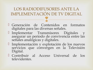 
 Generación de Contenidos en formatos
digitales para las diversas señales.
 Implementar Transmisores Digitales y
asegurar un periodo de convivencia entre las
señales analógicas y digitales.
 Implementación y explotación de los nuevos
servicios que convergen en la Televisión
Digital.
 Contribuir al Acceso Universal de los
televidentes.
LOS RADIODIFUSORES ANTE LA
IMPLEMENTACIÓN DE TV DIGITAL
 