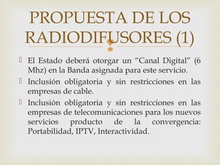 
 El Estado deberá otorgar un “Canal Digital” (6
Mhz) en la Banda asignada para este servicio.
 Inclusión obligatoria y sin restricciones en las
empresas de cable.
 Inclusión obligatoria y sin restricciones en las
empresas de telecomunicaciones para los nuevos
servicios producto de la convergencia:
Portabilidad, IPTV, Interactividad.
PROPUESTA DE LOS
RADIODIFUSORES (1)
 