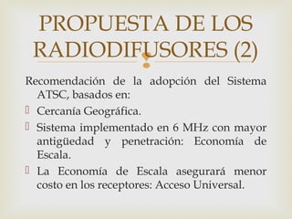 
Recomendación de la adopción del Sistema
ATSC, basados en:
 Cercanía Geográfica.
 Sistema implementado en 6 MHz con mayor
antigüedad y penetración: Economía de
Escala.
 La Economía de Escala asegurará menor
costo en los receptores: Acceso Universal.
PROPUESTA DE LOS
RADIODIFUSORES (2)
 