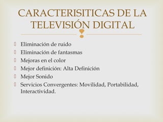 
 Eliminación de ruido
 Eliminación de fantasmas
 Mejoras en el color
 Mejor definición: Alta Definición
 Mejor Sonido
 Servicios Convergentes: Movilidad, Portabilidad,
Interactividad.
CARACTERISITICAS DE LA
TELEVISIÓN DIGITAL
 