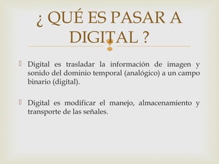 
 Digital es trasladar la información de imagen y
sonido del dominio temporal (analógico) a un campo
binario (digital).
 Digital es modificar el manejo, almacenamiento y
transporte de las señales.
¿ QUÉ ES PASAR A
DIGITAL ?
 