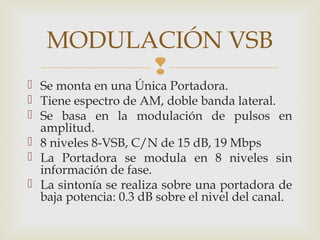 
 Se monta en una Única Portadora.
 Tiene espectro de AM, doble banda lateral.
 Se basa en la modulación de pulsos en
amplitud.
 8 niveles 8-VSB, C/N de 15 dB, 19 Mbps
 La Portadora se modula en 8 niveles sin
información de fase.
 La sintonía se realiza sobre una portadora de
baja potencia: 0.3 dB sobre el nivel del canal.
MODULACIÓN VSB
 