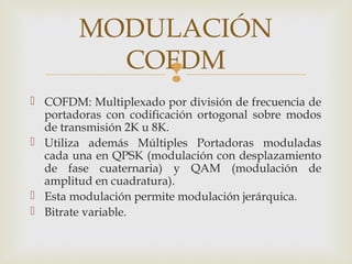 
 COFDM: Multiplexado por división de frecuencia de
portadoras con codificación ortogonal sobre modos
de transmisión 2K u 8K.
 Utiliza además Múltiples Portadoras moduladas
cada una en QPSK (modulación con desplazamiento
de fase cuaternaria) y QAM (modulación de
amplitud en cuadratura).
 Esta modulación permite modulación jerárquica.
 Bitrate variable.
MODULACIÓN
COFDM
 