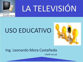 LA TELEVISIÓN

USO EDUCATIVO

Ing. Leonardo Mora Castañeda
                     UNAB Virtual
 