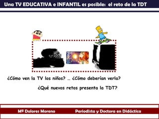   Mª Dolores Moreno  Periodista y Doctora en Didáctica ¿Cómo ven la TV los niños? … ¿Cómo deberían verla? ¿Qué nuevos retos presenta la TDT? Una TV EDUCATIVA e INFANTIL es posible:  el reto de la TDT   