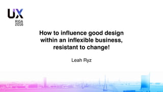 How to inﬂuence good design
within an inﬂexible business,
resistant to change!
Leah Ryz
 