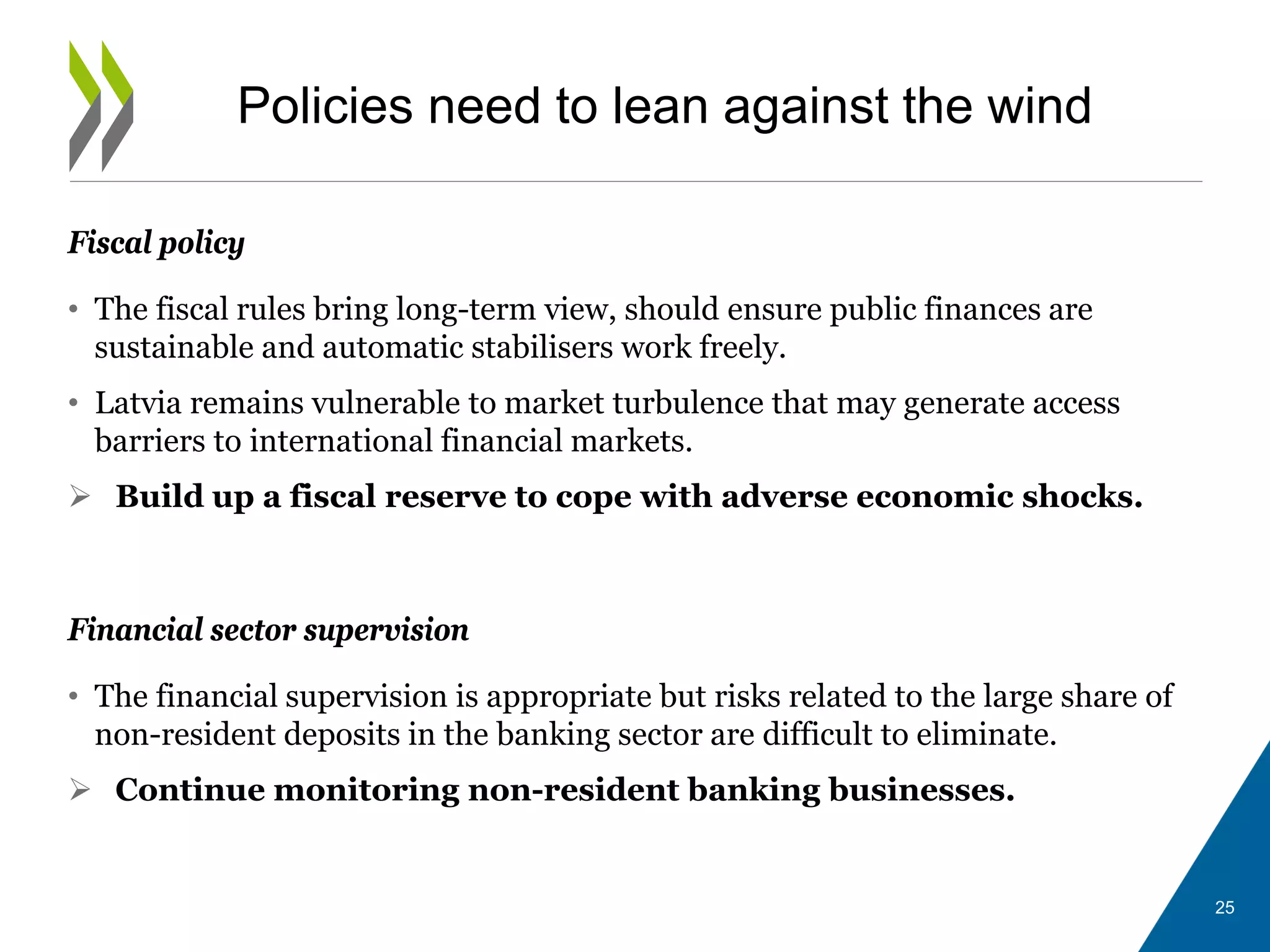 Fiscal policy
• The fiscal rules bring long-term view, should ensure public finances are
sustainable and automatic stabilisers work freely.
• Latvia remains vulnerable to market turbulence that may generate access
barriers to international financial markets.
 Build up a fiscal reserve to cope with adverse economic shocks.
Financial sector supervision
• The financial supervision is appropriate but risks related to the large share of
non-resident deposits in the banking sector are difficult to eliminate.
 Continue monitoring non-resident banking businesses.
Policies need to lean against the wind
25
 