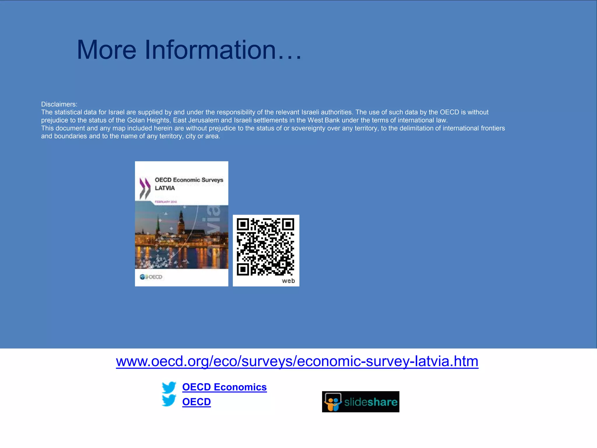 More Information…
www.oecd.org/eco/surveys/economic-survey-latvia.htm
OECD
OECD Economics
Disclaimers:
The statistical data for Israel are supplied by and under the responsibility of the relevant Israeli authorities. The use of such data by the OECD is without
prejudice to the status of the Golan Heights, East Jerusalem and Israeli settlements in the West Bank under the terms of international law.
This document and any map included herein are without prejudice to the status of or sovereignty over any territory, to the delimitation of international frontiers
and boundaries and to the name of any territory, city or area.
26
 