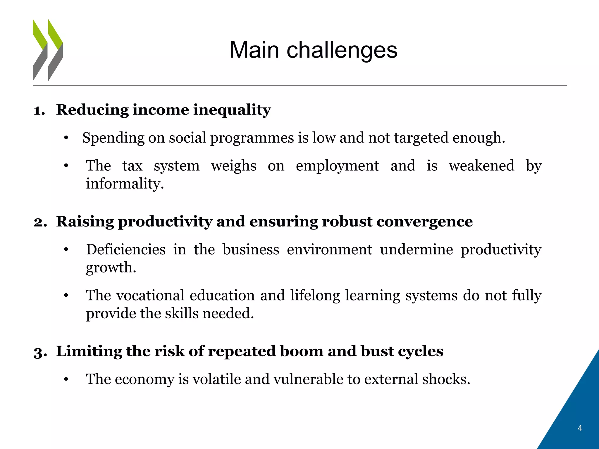 Main challenges
1. Reducing income inequality
• Spending on social programmes is low and not targeted enough.
• The tax system weighs on employment and is weakened by
informality.
2. Raising productivity and ensuring robust convergence
• Deficiencies in the business environment undermine productivity
growth.
• The vocational education and lifelong learning systems do not fully
provide the skills needed.
3. Limiting the risk of repeated boom and bust cycles
• The economy is volatile and vulnerable to external shocks.
4
 