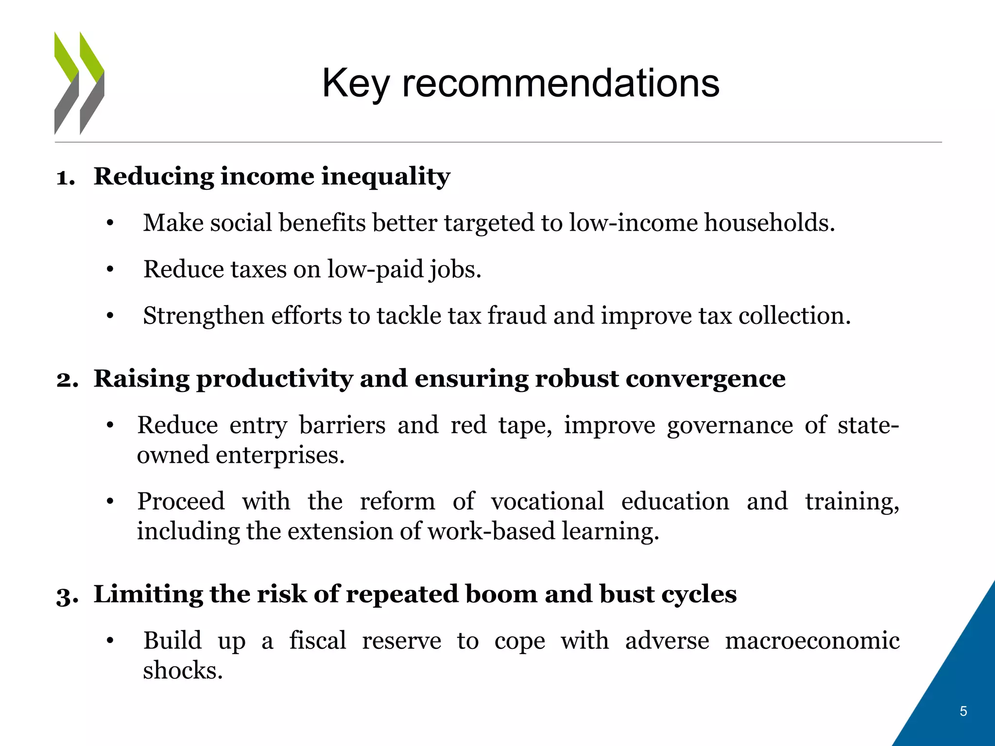 Key recommendations
1. Reducing income inequality
• Make social benefits better targeted to low-income households.
• Reduce taxes on low-paid jobs.
• Strengthen efforts to tackle tax fraud and improve tax collection.
2. Raising productivity and ensuring robust convergence
• Reduce entry barriers and red tape, improve governance of state-
owned enterprises.
• Proceed with the reform of vocational education and training,
including the extension of work-based learning.
3. Limiting the risk of repeated boom and bust cycles
• Build up a fiscal reserve to cope with adverse macroeconomic
shocks.
5
 