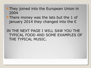 They joined into the European Union in
2004
There money was the lats but the 1 of
january 2014 they changed into the €
IN THE NEXT PAGE I WILL SAW YOU THE
TYPICAL FOOD AND SOME EXAMPLES OF
THE TYPICAL MUSIC.
 