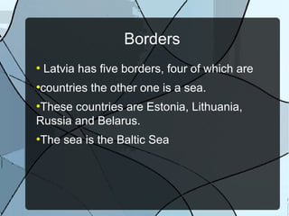 Borders
●
Latvia has five borders, four of which are
●
countries the other one is a sea.
●
These countries are Estonia, Lithuania,
Russia and Belarus.
●
The sea is the Baltic Sea
 