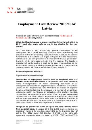 Employment Law Review 2013/2014:
Latvia
Publication Date: 21 March 2014 Member Firm(s): Raidla Lejins &
Norcous Latvia Country: Latvia
What significant changes to employment law in Latvia took effect in
2013? And what major reforms are in the pipeline for the year
ahead?
2013 has been a year without any general amendments to the
employment law in Latvia, but many questions about implementing new
provisions in the already existing Labour Law were raised, so the work on
Amendments to the Labour Law began. In August 2013 the Amendments
to the Labour Law were presented to the Parliament of Latvia (hereinafter -
Saeima), which were approved after the first reading. The legislative
procedure of Latvia requires a draft law to pass three readings, so the
Amendments currently are being debated in Saeima. It is expected that
the Amendments will come in force in late 2014 or early 2015.
Reforms implemented in 2013
Significant Case Law Findings
Termination of employment contract with an employee who is a
member of several trade unions. In the previous years there have been
many misinterpretations of norms concerning termination of an
employment contract with an employee who is a member of several trade
unions. In the Judgment No. SKC-1144/2013 the Senate of Supreme
Court ruled that the fact that the employee is a member of several trade
unions does not in itself impose an obligation on the employer to obtain
consent from each one of the trade unions. If an employer has received
consent from one trade union to terminate the employment relationship
with an employee-member of the trade union, the employer is entitled to
assume that the opinion of this trade union is in accordance with that of all
other trade unions of which the employee is a member.
Obligation to provide the same or equivalent post after the return
from parental leave. In August 2013 the CJEU made a decision on
preliminary ruling to the questions referred to by the Supreme Court of
Latvia. The CJEU found that Directive 96/34/EC on the framework
agreement on parental leave concluded by UNICE, CEEP and the ETUC
 