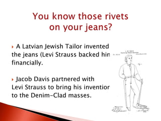  A Latvian Jewish Tailor invented
the jeans (Levi Strauss backed him
financially.
 Jacob Davis partnered with
Levi Strauss to bring his invention
to the Denim-Clad masses.
 