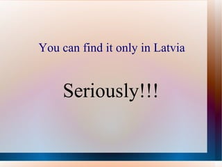 You can find it only in Latvia Seriously!!! 