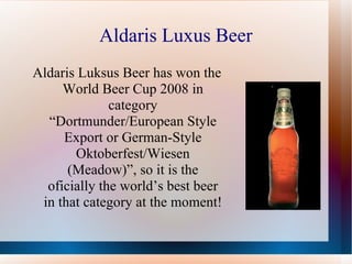 Aldaris Luxus Beer Aldaris Luksus Beer has won the World Beer Cup 2008 in category “Dortmunder/European Style Export or German-Style Oktoberfest/Wiesen (Meadow)”, so it is the oficially the world’s best beer in that category at the moment! 
