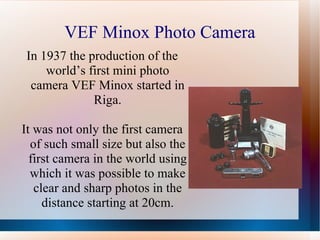 VEF Minox Photo Camera In 1937 the production of the world’s first mini photo camera VEF Minox started in Riga. It was not only the first camera of such small size but also the first camera in the world using which it was possible to make clear and sharp photos in the distance starting at 20cm. 
