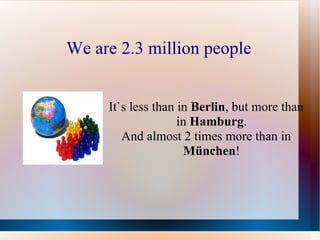 We are 2.3 million people It`s less than in  Berlin , but more than in  Hamburg . And almost 2 times more than in  München ! 