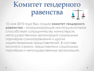 Комитет гендерного
равенства
10 мая 2010 года был создан комитет гендерного
равенства – координирующая институция,которая
способствует сотрудничеству министерств,
негосударственных организаций социальных
партнѐров самоуправлений и других
задействованных представителей. В составе
комитета страна, представители социальных
партнѐров и негосударственных организаций.
 